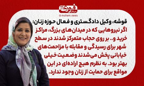 قوشه، وکیل دادگستری و فعال حوزه زنان: اگر نیروهایی که در میدانهای بزرگ، مراکز خرید و.. بر روی حجاب متمرکز شدند در سطح شهر برای رسیدگی و مقابله با مزاحمتهای خیابانی پخش میشدند وضعیت خیلی بهتر بود. / به نظرم هیچ ارادهای در این مواقع برای حمایت از زنان و